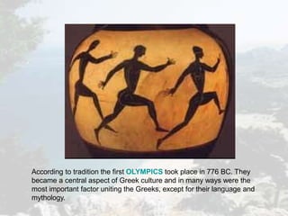 According to tradition the first OLYMPICS took place in 776 BC. They
became a central aspect of Greek culture and in many ways were the
most important factor uniting the Greeks, except for their language and
mythology.
 