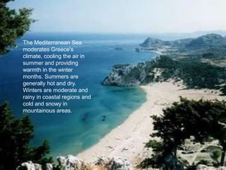 The Mediterranean Sea
moderates Greece's
climate, cooling the air in
summer and providing
warmth in the winter
months. Summers are
generally hot and dry.
Winters are moderate and
rainy in coastal regions and
cold and snowy in
mountainous areas.
 