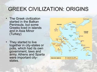 GREEK CIVILIZATION: ORIGINS
• The Greek civilization
started in the Balkan
Peninsula, but some
Greeks lived in islands
and in Asia Minor
(Turkey)
• They started to live
together in city-states or
polis, which had its own
government, laws and
army. Athens and Sparta
were important city-
states.
 