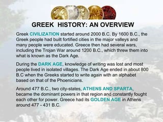 GREEK HISTORY: AN OVERVIEW
Greek CIVILIZATION started around 2000 B.C. By 1600 B.C., the
Greek people had built fortified cities in the major valleys and
many people were educated. Greece then had several wars,
including the Trojan War around 1200 B.C., which threw them into
what is known as the Dark Age.
During the DARK AGE, knowledge of writing was lost and most
people lived in isolated villages. The Dark Age ended in about 800
B.C when the Greeks started to write again with an alphabet
based on that of the Phoenicians.
Around 477 B.C., two city-states, ATHENS AND SPARTA,
became the dominant powers in that region and constantly fought
each other for power. Greece had its GOLDEN AGE in Athens
around 477 - 431 B.C.
 