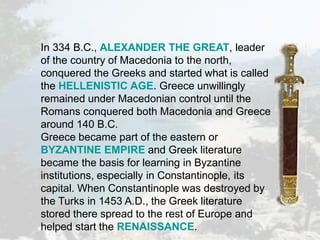 In 334 B.C., ALEXANDER THE GREAT, leader
of the country of Macedonia to the north,
conquered the Greeks and started what is called
the HELLENISTIC AGE. Greece unwillingly
remained under Macedonian control until the
Romans conquered both Macedonia and Greece
around 140 B.C.
Greece became part of the eastern or
BYZANTINE EMPIRE and Greek literature
became the basis for learning in Byzantine
institutions, especially in Constantinople, its
capital. When Constantinople was destroyed by
the Turks in 1453 A.D., the Greek literature
stored there spread to the rest of Europe and
helped start the RENAISSANCE.
 