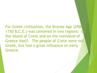 For Greek civilization, the Bronze Age (2900-
1150 B.C.E.) was centered in two regions: on
the island of Crete and on the ...
