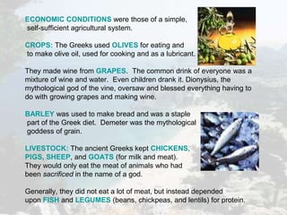 ECONOMIC CONDITIONS were those of a simple,
self-sufficient agricultural system.
CROPS: The Greeks used OLIVES for eating and
to make olive oil, used for cooking and as a lubricant.
They made wine from GRAPES. The common drink of everyone was a
mixture of wine and water. Even children drank it. Dionysius, the
mythological god of the vine, oversaw and blessed everything having to
do with growing grapes and making wine.
BARLEY was used to make bread and was a staple
part of the Greek diet. Demeter was the mythological
goddess of grain.
LIVESTOCK: The ancient Greeks kept CHICKENS,
PIGS, SHEEP, and GOATS (for milk and meat).
They would only eat the meat of animals who had
been sacrificed in the name of a god.
Generally, they did not eat a lot of meat, but instead depended
upon FISH and LEGUMES (beans, chickpeas, and lentils) for protein.
 