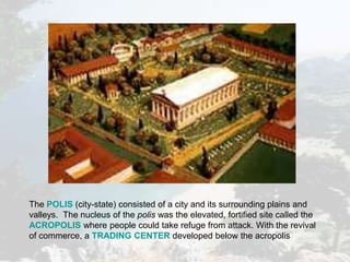 The POLIS (city-state) consisted of a city and its surrounding plains and
valleys. The nucleus of the polis was the elevated, fortified site called the
ACROPOLIS where people could take refuge from attack. With the revival
of commerce, a TRADING CENTER developed below the acropolis
 