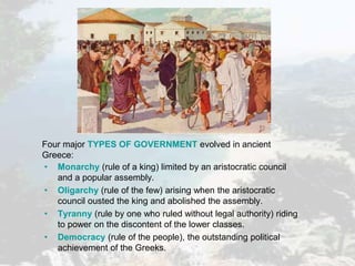 Four major TYPES OF GOVERNMENT evolved in ancient
Greece:
• Monarchy (rule of a king) limited by an aristocratic council
and a popular assembly.
• Oligarchy (rule of the few) arising when the aristocratic
council ousted the king and abolished the assembly.
• Tyranny (rule by one who ruled without legal authority) riding
to power on the discontent of the lower classes.
• Democracy (rule of the people), the outstanding political
achievement of the Greeks.
 