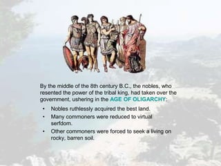 • Nobles ruthlessly acquired the best land.
• Many commoners were reduced to virtual
serfdom.
• Other commoners were forced to seek a living on
rocky, barren soil.
By the middle of the 8th century B.C., the nobles, who
resented the power of the tribal king, had taken over the
government, ushering in the AGE OF OLIGARCHY:
 