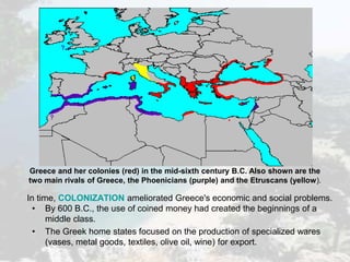 In time, COLONIZATION ameliorated Greece's economic and social problems.
• By 600 B.C., the use of coined money had created the beginnings of a
middle class.
• The Greek home states focused on the production of specialized wares
(vases, metal goods, textiles, olive oil, wine) for export.
Greece and her colonies (red) in the mid-sixth century B.C. Also shown are the
two main rivals of Greece, the Phoenicians (purple) and the Etruscans (yellow).
 