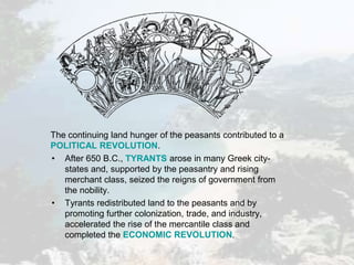 The continuing land hunger of the peasants contributed to a
POLITICAL REVOLUTION.
• After 650 B.C., TYRANTS arose in many Greek city-
states and, supported by the peasantry and rising
merchant class, seized the reigns of government from
the nobility.
• Tyrants redistributed land to the peasants and by
promoting further colonization, trade, and industry,
accelerated the rise of the mercantile class and
completed the ECONOMIC REVOLUTION.
 