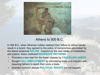 • Provided a new start for the lower classes by CANCELING DEBTS.
• Sought FULL EMPLOYMENT by stimulating trade and industry and
requiring fathers to teach their sons a trade
• Granted common people POLITICAL RIGHTS but not equality.
In 594 B.C, when Athenian nobles realized their failure to reform would
result in a tyrant, they agreed to the policy of compromise advocated by
the liberal aristocrat SOLON. Inspired by the new ideals of moderation
and justice, Solon instituted MODERATE REFORMS:
Athens to 500 B.C.
 