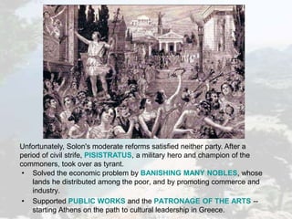 Unfortunately, Solon's moderate reforms satisfied neither party. After a
period of civil strife, PISISTRATUS, a military hero and champion of the
commoners, took over as tyrant.
• Solved the economic problem by BANISHING MANY NOBLES, whose
lands he distributed among the poor, and by promoting commerce and
industry.
• Supported PUBLIC WORKS and the PATRONAGE OF THE ARTS --
starting Athens on the path to cultural leadership in Greece.
 