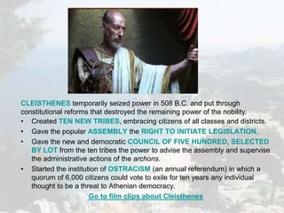 • Created TEN NEW TRIBES, embracing citizens of all classes and districts.
• Gave the popular ASSEMBLY the RIGHT TO INITIATE LEGISLATION.
• Gave the new and democratic COUNCIL OF FIVE HUNDRED, SELECTED
BY LOT from the ten tribes the power to advise the assembly and supervise
the administrative actions of the archons.
• Started the institution of OSTRACISM (an annual referendum) in which a
quorum of 6,000 citizens could vote to exile for ten years any individual
thought to be a threat to Athenian democracy.
Go to film clips about Cleisthenes
CLEISTHENES temporarily seized power in 508 B.C. and put through
constitutional reforms that destroyed the remaining power of the nobility.
 