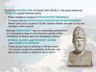 • Power resided in a board of TEN ELECTED GENERALS.
• To insure that the POOR COULD PARTICIPATE IN GOVERNMENT,
Athens paid jurors (a panel of 6,000 citizens chosen annually by lot) and
members of the Council.
• WOMEN, SLAVES, and RESIDENT ALIENS
were DENIED CITIZENSHIP.
• These groups had no standing in the law courts.
(If a woman sought the protection of the law, she
had to ask a citizen to plead for her in court.)
During the GOLDEN AGE of Greece (461-429 B.C.), the great statesman
PERICLES guided Athenian policy.
Although DEMOCRACY was an outstanding achievement,
it is important to keep in mind that the majority of the
inhabitants of Athens were not recognized citizens.
 