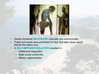 • Sparta remained BACKWARD culturally and economically.
• Trade and travel were prohibited for fear that alien ideas would
disturb the status quo.
• A SELF-IMPOSED ISOLATION resulted in:
– Intellectual stagnation
– Rigid social conformity
– Military regimentation
 