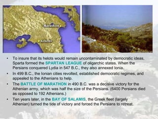 • To insure that its helots would remain uncontaminated by democratic ideas,
Sparta formed the SPARTAN LEAGUE of oligarchic states. When the
Persians conquered Lydia in 547 B.C., they also annexed Ionia.
• In 499 B.C., the Ionian cities revolted, established democratic regimes, and
appealed to the Athenians to help.
• The BATTLE OF MARATHON in 490 B.C. was a decisive victory for the
Athenian army, which was half the size of the Persians. (6400 Persians died
as opposed to 192 Athenians.)
• Ten years later, in the BAY OF SALAMIS, the Greek fleet (largely
Athenian) turned the tide of victory and forced the Persians to retreat.
 
