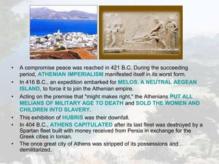 • A compromise peace was reached in 421 B.C. During the succeeding
period, ATHENIAN IMPERIALISM manifested itself in its worst form.
• In 416 B.C., an expedition embarked for MELOS, A NEUTRAL AEGEAN
ISLAND, to force it to join the Athenian empire.
• Acting on the premise that "might makes right," the Athenians PUT ALL
MELIANS OF MILITARY AGE TO DEATH and SOLD THE WOMEN AND
CHILDREN INTO SLAVERY.
• This exhibition of HUBRIS was their downfall.
• In 404 B.C., ATHENS CAPITULATED after its last fleet was destroyed by a
Spartan fleet built with money received from Persia in exchange for the
Greek cities in Ionian.
• The once great city of Athens was stripped of its possessions and
demilitarized.
 
