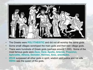 • The Greeks were POLYTHEISTIC and did not all worship the same gods.
• Some small villages worshiped the main gods and their own village gods.
• There were hundreds of Greek gods (perhaps around 1,000). Some of the
most famous gods were Zeus, Hera, Apollo, Artemis, Poseidon,
Aphrodite, Athena, Demeter, Hermes, Ares, and Hades.
• ZEUS surpassed all other gods in spirit, wisdom and justice and his wife
HERA was the queen of the gods.
 