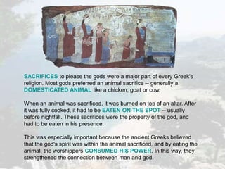SACRIFICES to please the gods were a major part of every Greek's
religion. Most gods preferred an animal sacrifice -- generally a
DOMESTICATED ANIMAL like a chicken, goat or cow.
When an animal was sacrificed, it was burned on top of an altar. After
it was fully cooked, it had to be EATEN ON THE SPOT -- usually
before nightfall. These sacrifices were the property of the god, and
had to be eaten in his presence.
This was especially important because the ancient Greeks believed
that the god's spirit was within the animal sacrificed, and by eating the
animal, the worshippers CONSUMED HIS POWER. In this way, they
strengthened the connection between man and god.
 
