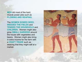 MEN did most of the hard,
muscle power jobs such as
PLOWING AND REAPING.
The WOMEN SOWED SEED,
WEEDED THE FIELDS and
TENDED THE HOUSEHOLD and
CHILDREN. Women might also
grow SMALL GARDENS around
the house with vegetables and
beans. Women might also bring
in extra income for the farm with
a CRAFT TRADE such as
weaving that they might sell at a
market.
 