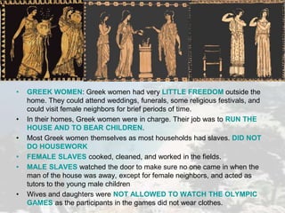 • GREEK WOMEN: Greek women had very LITTLE FREEDOM outside the
home. They could attend weddings, funerals, some religious festivals, and
could visit female neighbors for brief periods of time.
• In their homes, Greek women were in charge. Their job was to RUN THE
HOUSE AND TO BEAR CHILDREN.
• Most Greek women themselves as most households had slaves. DID NOT
DO HOUSEWORK
• FEMALE SLAVES cooked, cleaned, and worked in the fields.
• MALE SLAVES watched the door to make sure no one came in when the
man of the house was away, except for female neighbors, and acted as
tutors to the young male children
• Wives and daughters were NOT ALLOWED TO WATCH THE OLYMPIC
GAMES as the participants in the games did not wear clothes.
 