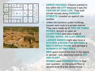 • GREEK HOUSING: Citizens wanted to
live within the CITY because it was the
CENTER OF CIVIC LIFE. They built
private houses along NARROW
STREETS; crowded up against one
another
• Unlike the luxurious public buildings,
houses were built in a simple manner.
They were made up of TWO OR THREE
ROOMS, around an open air
COURTYARD and were made of
STONE, WOOD, OR CLAY BRICKS.
• LARGER HOMES might also have a
KITCHEN, a ROOM FOR BATHING, a
MEN’S DINING ROOM, and perhaps a
WOMAN’S SITTING AREA.
• MEN spent most of the time in the Agora
or abroad - only returning home to EAT
AND SLEEP.
• WOMEN were SEGREGATED in their
own quarters - on the ground floor or
second level of a two storey home
 