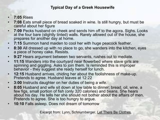 Typical Day of a Greek Housewife
.
• 7:05 Rises
• 7:08 Eats small piece of bread soaked in wine. Is still hungry, but must be
careful about her figure
• 7:09 Pecks husband on cheek and sends him off to the agora. Sighs. Looks
at the four bare (slightly tinted) walls. Rarely allowed out of the house, she
prepares for another day at home.
• 7:15 Summon hand maiden to cool her with huge peacock feather.
• 8:30 All dressed up with no place to go, she wanders into the kitchen, eyes
a piece of honey cake. Resists.
• 9:27 Hears argument between two servants, rushes out to mediate.
• 11:15 Wanders into the courtyard near flowerbed where slave girls are
spinning and giggling. Asks to join them. Is reminded this is improper
behavior - they suggest she ready herself for lunch.
• 12:15 Husband arrives, chiding her about the foolishness of make-up.
Pretends to agree. Husband leaves at 12:22
• 3:00 Instructs daughter on her duties of being a wife.
• 8:05 Husband and wife sit down at low table to dinner; bread, oil, wine, a
few figs, small portion of fish (only 320 calories) and beans. She hears
about his day. He tells her she should not bother about the affairs of men.
Pretends to agree. She is too hungry to argue.
• 10:10 Falls asleep. Does not dream of tomorrow
Excerpt from: Lynn, Schnurnberger. Let There Be Clothes.
 