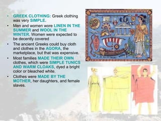 • GREEK CLOTHING: Greek clothing
was very SIMPLE.
• Men and women wore LINEN IN THE
SUMMER and WOOL IN THE
WINTER. Women were expected to
be decently covered
• The ancient Greeks could buy cloth
and clothes in the AGORA, the
marketplace, but that was expensive.
• Most families MADE THEIR OWN
clothes, which were SIMPLE TUNICS
AND WARM CLOAKS, dyed a bright
color or bleached white.
• Clothes were MADE BY THE
MOTHER, her daughters, and female
slaves.
 