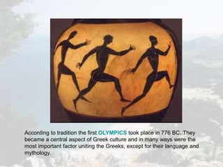 According to tradition the first OLYMPICS took place in 776 BC. They
became a central aspect of Greek culture and in many ways were the
most important factor uniting the Greeks, except for their language and
mythology.
 