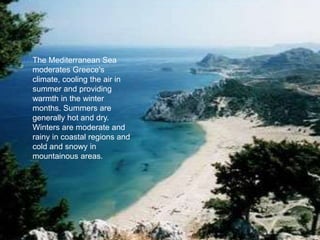 The Mediterranean Sea
moderates Greece's
climate, cooling the air in
summer and providing
warmth in the winter
months. Summers are
generally hot and dry.
Winters are moderate and
rainy in coastal regions and
cold and snowy in
mountainous areas.
 