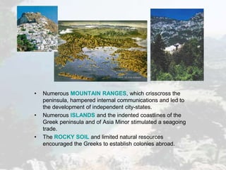 • Numerous MOUNTAIN RANGES, which crisscross the
peninsula, hampered internal communications and led to
the development of independent city-states.
• Numerous ISLANDS and the indented coastlines of the
Greek peninsula and of Asia Minor stimulated a seagoing
trade.
• The ROCKY SOIL and limited natural resources
encouraged the Greeks to establish colonies abroad.
 