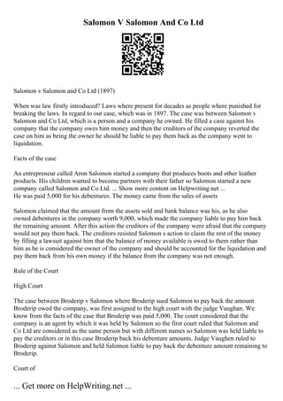 Salomon V Salomon And Co Ltd
Salomon v Salomon and Co Ltd (1897)
When was law firstly introduced? Laws where present for decades as people where punished for
breaking the laws. In regard to our case, which was in 1897. The case was between Salomon v
Salomon and Co Ltd, which is a person and a company he owned. He filled a case against his
company that the company owes him money and then the creditors of the company reverted the
case on him as being the owner he should be liable to pay them back as the company went to
liquidation.
Facts of the case
An entrepreneur called Aron Salomon started a company that produces boots and other leather
products. His children wanted to become partners with their father so Salomon started a new
company called Salomon and Co Ltd. ... Show more content on Helpwriting.net ...
He was paid 5,000 for his debentures. The money came from the sales of assets
Salomon claimed that the amount from the assets sold and bank balance was his, as he also
owned debentures in the company worth 9,000, which made the company liable to pay him back
the remaining amount. After this action the creditors of the company were afraid that the company
would not pay them back. The creditors resisted Salomon s action to claim the rest of the money
by filling a lawsuit against him that the balance of money available is owed to them rather than
him as he is considered the owner of the company and should be accounted for the liquidation and
pay them back from his own money if the balance from the company was not enough.
Rule of the Court
High Court
The case between Broderip v Salomon where Broderip sued Salomon to pay back the amount
Broderip owed the company, was first assigned to the high court with the judge Vaughan. We
know from the facts of the case that Broderip was paid 5,000. The court considered that the
company is an agent by which it was held by Salomon so the first court ruled that Salomon and
Co Ltd are considered as the same person but with different names so Salomon was held liable to
pay the creditors or in this case Broderip back his debenture amounts. Judge Vaughen ruled to
Broderip against Salomon and held Salomon liable to pay back the debenture amount remaining to
Broderip.
Court of
... Get more on HelpWriting.net ...
 