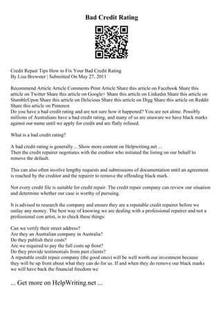 Bad Credit Rating
Credit Repair Tips How to Fix Your Bad Credit Rating
By Lisa Brewster | Submitted On May 27, 2011
Recommend Article Article Comments Print Article Share this article on Facebook Share this
article on Twitter Share this article on Google+ Share this article on Linkedin Share this article on
StumbleUpon Share this article on Delicious Share this article on Digg Share this article on Reddit
Share this article on Pinterest
Do you have a bad credit rating and are not sure how it happened? You are not alone. Possibly
millions of Australians have a bad credit rating, and many of us are unaware we have black marks
against our name until we apply for credit and are flatly refused.
What is a bad credit rating?
A bad credit rating is generally ... Show more content on Helpwriting.net ...
Then the credit repairer negotiates with the creditor who initiated the listing on our behalf to
remove the default.
This can also often involve lengthy requests and submissions of documentation until an agreement
is reached by the creditor and the repairer to remove the offending black mark.
Not every credit file is suitable for credit repair. The credit repair company can review our situation
and determine whether our case is worthy of pursuing.
It is advised to research the company and ensure they are a reputable credit repairer before we
outlay any money. The best way of knowing we are dealing with a professional repairer and not a
professional con artist, is to check these things:
Can we verify their street address?
Are they an Australian company in Australia?
Do they publish their costs?
Are we required to pay the full costs up front?
Do they provide testimonials from past clients?
A reputable credit repair company (the good ones) will be well worth our investment because
they will be up front about what they can do for us. If and when they do remove our black marks
we will have back the financial freedom we
... Get more on HelpWriting.net ...
 