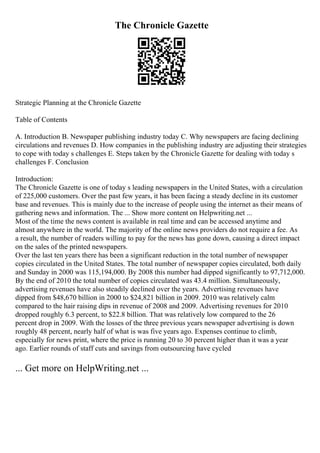 The Chronicle Gazette
Strategic Planning at the Chronicle Gazette
Table of Contents
A. Introduction B. Newspaper publishing industry today C. Why newspapers are facing declining
circulations and revenues D. How companies in the publishing industry are adjusting their strategies
to cope with today s challenges E. Steps taken by the Chronicle Gazette for dealing with today s
challenges F. Conclusion
Introduction:
The Chronicle Gazette is one of today s leading newspapers in the United States, with a circulation
of 225,000 customers. Over the past few years, it has been facing a steady decline in its customer
base and revenues. This is mainly due to the increase of people using the internet as their means of
gathering news and information. The ... Show more content on Helpwriting.net ...
Most of the time the news content is available in real time and can be accessed anytime and
almost anywhere in the world. The majority of the online news providers do not require a fee. As
a result, the number of readers willing to pay for the news has gone down, causing a direct impact
on the sales of the printed newspapers.
Over the last ten years there has been a significant reduction in the total number of newspaper
copies circulated in the United States. The total number of newspaper copies circulated, both daily
and Sunday in 2000 was 115,194,000. By 2008 this number had dipped significantly to 97,712,000.
By the end of 2010 the total number of copies circulated was 43.4 million. Simultaneously,
advertising revenues have also steadily declined over the years. Advertising revenues have
dipped from $48,670 billion in 2000 to $24,821 billion in 2009. 2010 was relatively calm
compared to the hair raising dips in revenue of 2008 and 2009. Advertising revenues for 2010
dropped roughly 6.3 percent, to $22.8 billion. That was relatively low compared to the 26
percent drop in 2009. With the losses of the three previous years newspaper advertising is down
roughly 48 percent, nearly half of what is was five years ago. Expenses continue to climb,
especially for news print, where the price is running 20 to 30 percent higher than it was a year
ago. Earlier rounds of staff cuts and savings from outsourcing have cycled
... Get more on HelpWriting.net ...
 