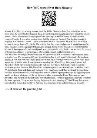 How To Choose River Rats Mascots
Mascot School has been using mascot since the 1800s. So that tells us that mascot is used to
show what the school is like because those are the things that people remember about the school.
John L. Lewis Elementary School opened two years ago in Wilkes Barre; PA is located in
Luzerne County. It was a big mining town, but the mines got flooded. And the town seeks to
improve its riverfronts. John L. Lewis Elementary should choose the River Rats as its mascot
because it meets 4 out of 5 criteria. The criteria that they river rats because it meets is powerful,
name matches school, represent the area, and unique. Some people may choose the Hurricanes
because it looks powerful and sound good, also represent the area. But it does not meet the criteria
of looking good and it is not unique.... Show more content on Helpwriting.net ...
The River rats are unique because they are the only choice that is an animal and there are three
instead of one. If a mascot is different from all the other, it will stand out from all of the others.
Second, River Rats mascots sound good. The River Rat s sound good because. River Rat s both
words start with the letter R, and the name sounds mean. If the River Rat s sound means and
River Rat s both start with R it means it fit well that they know that dumb. Next, River Rats
mascots represent the area. The River Rats mascots represent the area because. In Wilkes Barre,
PA they had a flood and there seek to improve its riverfronts. And they are tough because they
survived a flood (hurricane). So if they their mascot did not represent the area the opposing team
would not know what goes on during the town. Most importantly, River Rats mascots look
powerful. The River Rats mascot looks powerful because. The rat s teeth look sharp and with that
the have a grin on. They are also flexing their muscles and showing off. So if River Rats sound
powerful that means that the River Rats and brave and powerful and that they are going to
... Get more on HelpWriting.net ...
 