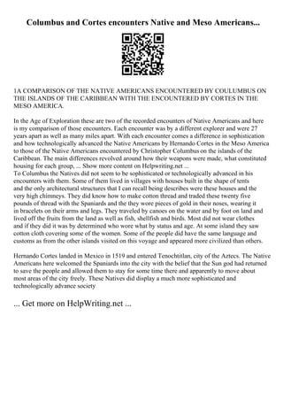 Columbus and Cortes encounters Native and Meso Americans...
1A COMPARISON OF THE NATIVE AMERICANS ENCOUNTERED BY COULUMBUS ON
THE ISLANDS OF THE CARIBBEAN WITH THE ENCOUNTERED BY CORTES IN THE
MESO AMERICA.
In the Age of Exploration these are two of the recorded encounters of Native Americans and here
is my comparison of those encounters. Each encounter was by a different explorer and were 27
years apart as well as many miles apart. With each encounter comes a difference in sophistication
and how technologically advanced the Native Americans by Hernando Cortes in the Meso America
to those of the Native Americans encountered by Christopher Columbus on the islands of the
Caribbean. The main differences revolved around how their weapons were made, what constituted
housing for each group, ... Show more content on Helpwriting.net ...
To Columbus the Natives did not seem to be sophisticated or technologically advanced in his
encounters with them. Some of them lived in villages with houses built in the shape of tents
and the only architectural structures that I can recall being describes were these houses and the
very high chimneys. They did know how to make cotton thread and traded these twenty five
pounds of thread with the Spaniards and the they wore pieces of gold in their noses, wearing it
in bracelets on their arms and legs. They traveled by canoes on the water and by foot on land and
lived off the fruits from the land as well as fish, shellfish and birds. Most did not wear clothes
and if they did it was by determined who wore what by status and age. At some island they saw
cotton cloth covering some of the women. Some of the people did have the same language and
customs as from the other islands visited on this voyage and appeared more civilized than others.
Hernando Cortes landed in Mexico in 1519 and entered Tenochtitlan, city of the Aztecs. The Native
Americans here welcomed the Spaniards into the city with the belief that the Sun god had returned
to save the people and allowed them to stay for some time there and apparently to move about
most areas of the city freely. These Natives did display a much more sophisticated and
technologically advance society
... Get more on HelpWriting.net ...
 