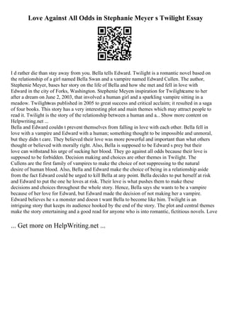 Love Against All Odds in Stephanie Meyer s Twilight Essay
I d rather die than stay away from you. Bella tells Edward. Twilight is a romantic novel based on
the relationship of a girl named Bella Swan and a vampire named Edward Cullen. The author,
Stephenie Meyer, bases her story on the life of Bella and how she met and fell in love with
Edward in the city of Forks, Washington. Stephenie Meyers inspiration for Twilightcame to her
after a dream on June 2, 2003, that involved a human girl and a sparkling vampire sitting in a
meadow. Twilightwas published in 2005 to great success and critical acclaim; it resulted in a saga
of four books. This story has a very interesting plot and main themes which may attract people to
read it. Twilight is the story of the relationship between a human and a... Show more content on
Helpwriting.net ...
Bella and Edward couldn t prevent themselves from falling in love with each other. Bella fell in
love with a vampire and Edward with a human; something thought to be impossible and unmoral,
but they didn t care. They believed their love was more powerful and important than what others
thought or believed with morally right. Also, Bella is supposed to be Edward s prey but their
love can withstand his urge of sucking her blood. They go against all odds because their love is
supposed to be forbidden. Decision making and choices are other themes in Twilight. The
Cullens are the first family of vampires to make the choice of not suppressing to the natural
desire of human blood. Also, Bella and Edward make the choice of being in a relationship aside
from the fact Edward could be urged to kill Bella at any point. Bella decides to put herself at risk
and Edward to put the one he loves at risk. Their love is what pushes them to make these
decisions and choices throughout the whole story. Hence, Bella says she wants to be a vampire
because of her love for Edward, but Edward made the decision of not making her a vampire.
Edward believes he s a monster and doesn t want Bella to become like him. Twilight is an
intriguing story that keeps its audience hooked by the end of the story. The plot and central themes
make the story entertaining and a good read for anyone who is into romantic, fictitious novels. Love
... Get more on HelpWriting.net ...
 