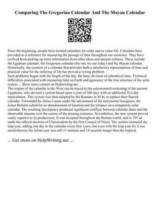 Comparing The Gregorian Calendar And The Mayan Calendar
Since the beginning, people have created calendars for order and to value life. Calendars have
provided us a reference for measuring the passage of time throughout our existence. They have
evolved from picking up more information from other ideas and ancient cultures. These include
the Egyptian calendar, the Gregorian calendar (the one we use today) and the Mayan calendar.
Historically, the creation of a calendar that provides both a satisfactory representation of time and
practical value for the ordering of life has proved a vexing problem.
Such problems began with the length of the day, the basic division of calendrical time. Technical
difficulties associated with measuring time on Earth and ignorance of the true structure of the solar
system ... Show more content on Helpwriting.net ...
The origins of the calendar in the West can be traced to the astronomical reckoning of the ancient
Egyptians, who devised a system based upon a year of 360 days with an additional five day
intercalation. This system was then adopted by the Romans in 45 bc to replace their flawed
calendar. Forwarded by Julius Caesar under the advisement of the astronomer Sosigenes, the
Julian Reform called for an abandonment of lunation and for reliance on a completely solar
calendar. The resulting discrepancy produced significant conflicts between calendar dates and the
observable seasons over the course of the ensuing centuries. Nevertheless, the new system proved
vastly superior to its predecessor. It was accepted throughout the Roman world, and in 325 ad
made the official doctrine of Christendom by the first Council of Nicea. The system instituted the
leap year, adding one day to the calendar every four years, but even with the leap year fix it was
unsatisfactory the Julian year was still 11 minutes and 14 seconds longer than the tropical
... Get more on HelpWriting.net ...
 