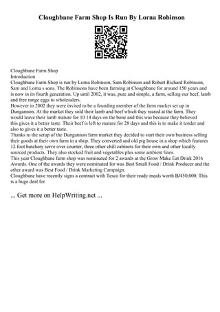 Cloughbane Farm Shop Is Run By Lorna Robinson
Cloughbane Farm Shop
Introduction
Cloughbane Farm Shop is run by Lorna Robinson, Sam Robinson and Robert Richard Robinson,
Sam and Lorna s sons. The Robinsons have been farming at Cloughbane for around 150 years and
is now in its fourth generation. Up until 2002, it was, pure and simple, a farm, selling our beef, lamb
and free range eggs to wholesalers.
However in 2002 they were invited to be a founding member of the farm market set up in
Dungannon. At the market they sold their lamb and beef which they reared at the farm. They
would leave their lamb mature for 10 14 days on the bone and this was because they believed
this gives it a better taste. Their beef is left to mature for 28 days and this is to make it tender and
also to gives it a better taste.
Thanks to the setup of the Dungannon farm market they decided to start their own business selling
their goods at their own farm in a shop. They converted and old pig house in a shop which features
12 foot butchery serve over counter, three other chill cabinets for their own and other locally
sourced products. They also stocked fruit and vegetables plus some ambient lines.
This year Cloughbane farm shop was nominated for 2 awards at the Grow Make Eat Drink 2016
Awards. One of the awards they were nominated for was Best Small Food / Drink Producer and the
other award was Best Food / Drink Marketing Campaign.
Cloughbane have recently signs a contract with Tesco for their ready meals worth ВЈ450,000. This
is a huge deal for
... Get more on HelpWriting.net ...
 