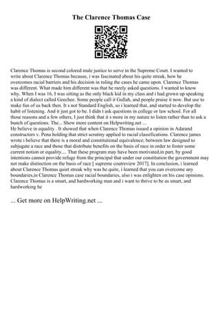 The Clarence Thomas Case
Clarence Thomas is second colored male justice to serve in the Supreme Court. I wanted to
write about Clarence Thomas because, i was fascinated about his quite streak, how he
overcomes racial barriers and his decision in ruling the cases he came upon. Clarence Thomas
was different. What made him different was that he rarely asked questions. I wanted to know
why. When I was 16, I was sitting as the only black kid in my class and i had grown up speaking
a kind of dialect called Geechee. Some people call it Gullah, and people praise it now. But use to
make fun of us back then. It s not Standard English, so i learned that, and started to develop the
habit of listening. And it just got to be. I didn t ask questions in college or law school. For all
those reasons and a few others, I just think that it s more in my nature to listen rather than to ask a
bunch of questions. The... Show more content on Helpwriting.net ...
He believe in equality . It showed that when Clarence Thomas issued a opinion in Adarand
constructors v. Pena holding that strict scrutiny applied to racial classifications. Clarence james
wrote i believe that there is a moral and constitutional equivalence; between law designed to
subjugate a race and those that distribute benefits on the basis of race in order to foster some
current notion or equality.... That these program may have been motivated,in part, by good
intentions cannot provide refuge from the principal that under our constitution the government may
not make distinction on the basis of race [ supreme coutreview 2017]. In conclusion, i learned
about Clarence Thomas quiet streak why was he quite, i learned that you can overcome any
boundaries,in Clarence Thomas case racial boundaries, also i was enlighten on his case opinions.
Clarence Thomas is a smart, and hardworking man and i want to thrive to be as smart, and
hardworking he
... Get more on HelpWriting.net ...
 