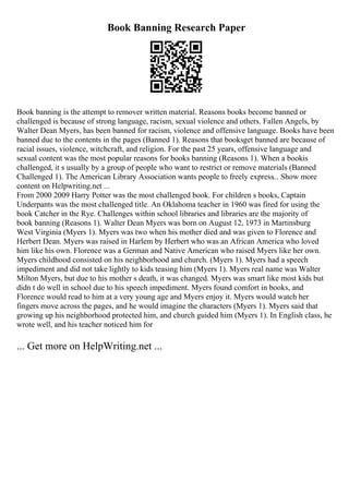 Book Banning Research Paper
Book banning is the attempt to remover written material. Reasons books become banned or
challenged is because of strong language, racism, sexual violence and others. Fallen Angels, by
Walter Dean Myers, has been banned for racism, violence and offensive language. Books have been
banned due to the contents in the pages (Banned 1). Reasons that booksget banned are because of
racial issues, violence, witchcraft, and religion. For the past 25 years, offensive language and
sexual content was the most popular reasons for books banning (Reasons 1). When a bookis
challenged, it s usually by a group of people who want to restrict or remove materials (Banned
Challenged 1). The American Library Association wants people to freely express... Show more
content on Helpwriting.net ...
From 2000 2009 Harry Potter was the most challenged book. For children s books, Captain
Underpants was the most challenged title. An Oklahoma teacher in 1960 was fired for using the
book Catcher in the Rye. Challenges within school libraries and libraries are the majority of
book banning (Reasons 1). Walter Dean Myers was born on August 12, 1973 in Martinsburg
West Virginia (Myers 1). Myers was two when his mother died and was given to Florence and
Herbert Dean. Myers was raised in Harlem by Herbert who was an African America who loved
him like his own. Florence was a German and Native American who raised Myers like her own.
Myers childhood consisted on his neighborhood and church. (Myers 1). Myers had a speech
impediment and did not take lightly to kids teasing him (Myers 1). Myers real name was Walter
Milton Myers, but due to his mother s death, it was changed. Myers was smart like most kids but
didn t do well in school due to his speech impediment. Myers found comfort in books, and
Florence would read to him at a very young age and Myers enjoy it. Myers would watch her
fingers move across the pages, and he would imagine the characters (Myers 1). Myers said that
growing up his neighborhood protected him, and church guided him (Myers 1). In English class, he
wrote well, and his teacher noticed him for
... Get more on HelpWriting.net ...
 