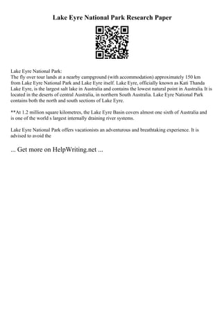 Lake Eyre National Park Research Paper
Lake Eyre National Park:
The fly over tour lands at a nearby campground (with accommodation) approximately 150 km
from Lake Eyre National Park and Lake Eyre itself. Lake Eyre, officially known as Kati Thanda
Lake Eyre, is the largest salt lake in Australia and contains the lowest natural point in Australia. It is
located in the deserts of central Australia, in northern South Australia. Lake Eyre National Park
contains both the north and south sections of Lake Eyre.
**At 1.2 million square kilometres, the Lake Eyre Basin covers almost one sixth of Australia and
is one of the world s largest internally draining river systems.
Lake Eyre National Park offers vacationists an adventurous and breathtaking experience. It is
advised to avoid the
... Get more on HelpWriting.net ...
 