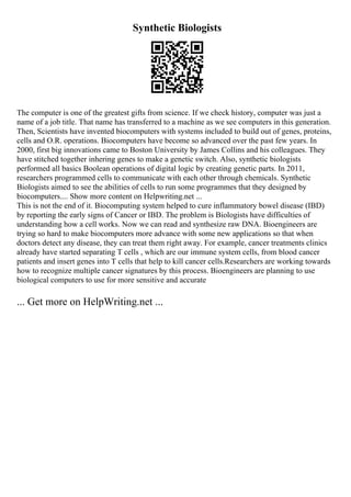 Synthetic Biologists
The computer is one of the greatest gifts from science. If we check history, computer was just a
name of a job title. That name has transferred to a machine as we see computers in this generation.
Then, Scientists have invented biocomputers with systems included to build out of genes, proteins,
cells and O.R. operations. Biocomputers have become so advanced over the past few years. In
2000, first big innovations came to Boston University by James Collins and his colleagues. They
have stitched together inhering genes to make a genetic switch. Also, synthetic biologists
performed all basics Boolean operations of digital logic by creating genetic parts. In 2011,
researchers programmed cells to communicate with each other through chemicals. Synthetic
Biologists aimed to see the abilities of cells to run some programmes that they designed by
biocomputers.... Show more content on Helpwriting.net ...
This is not the end of it. Biocomputing system helped to cure inflammatory bowel disease (IBD)
by reporting the early signs of Cancer or IBD. The problem is Biologists have difficulties of
understanding how a cell works. Now we can read and synthesize raw DNA. Bioengineers are
trying so hard to make biocomputers more advance with some new applications so that when
doctors detect any disease, they can treat them right away. For example, cancer treatments clinics
already have started separating T cells , which are our immune system cells, from blood cancer
patients and insert genes into T cells that help to kill cancer cells.Researchers are working towards
how to recognize multiple cancer signatures by this process. Bioengineers are planning to use
biological computers to use for more sensitive and accurate
... Get more on HelpWriting.net ...
 