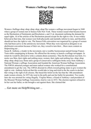 Women s Suffrage Essay examples
Women s Suffrage nbsp; nbsp; nbsp; nbsp; nbsp;The women s suffrage movement began in 1848
when a group of women met in Seneca Falls New York. These women issued what became known
as the Declaration of Sentiments and Resolution s, and 11 pt. document outlining the demand for
equal rights. Al of the articles of the Declaration passed except for the right to vote. It was widely
believed at that time, that women were both physically and mentally inferior to men, and therefore
should not have the right to vote. The Seneca Falls convention was organized by a group of women
who had been active in the antislavery movement. When they were rejected as delegates to an
abolitionist convention because of their sex, they vowed to turn their... Show more content on
Helpwriting.net ...
Susan B. Anthony, a leader in the movement, met a wealthy businessman named George Francis
Train while campaigning in Kansas. He offered her the money to launch a suffrage newspaper. In
return he would be allowed to write a column about economics. Thus the Revolution was born. It s
motto was Men, their rights and nothing more; women, their rights and nothing less. nbsp; nbsp;
nbsp; nbsp; nbsp;Lucy Stone and a group of conservative suffragists broke away from Anthony s
National Woman s suffrage Association and founded the American Woman Suffrage Association.
The NWSA attracted younger and more radical women who worked for a constitutional
amendment to get the vote. The AWSA directed its efforts toward getting states to give women the
right to vote. Anthony believed that this would take to long and tried to the the courts to declare
that voting is the right of all citizens. She based this belief on the fact that the 14th amendment
made women citizens. In 1872 she went to the polls and cast her ballet for president. Two weeks
later she was arrested for voting illegally. Virginia Minor, a friend of Anthony s and president of
the Missouri Woman Suffrage Association, tried to vote in 1872. The election registers refused to
let her cast her ballet, so she brought a suit against them. She claimed that
... Get more on HelpWriting.net ...
 