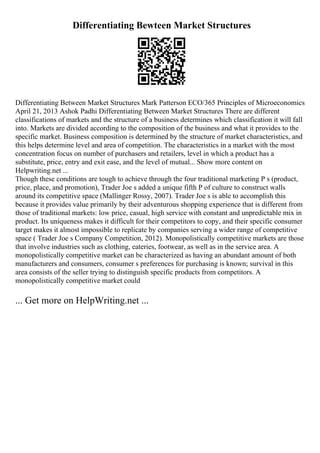 Differentiating Bewteen Market Structures
Differentiating Between Market Structures Mark Patterson ECO/365 Principles of Microeconomics
April 21, 2013 Ashok Padhi Differentiating Between Market Structures There are different
classifications of markets and the structure of a business determines which classification it will fall
into. Markets are divided according to the composition of the business and what it provides to the
specific market. Business composition is determined by the structure of market characteristics, and
this helps determine level and area of competition. The characteristics in a market with the most
concentration focus on number of purchasers and retailers, level in which a product has a
substitute, price, entry and exit ease, and the level of mutual... Show more content on
Helpwriting.net ...
Though these conditions are tough to achieve through the four traditional marketing P s (product,
price, place, and promotion), Trader Joe s added a unique fifth P of culture to construct walls
around its competitive space (Mallinger Rossy, 2007). Trader Joe s is able to accomplish this
because it provides value primarily by their adventurous shopping experience that is different from
those of traditional markets: low price, casual, high service with constant and unpredictable mix in
product. Its uniqueness makes it difficult for their competitors to copy, and their specific consumer
target makes it almost impossible to replicate by companies serving a wider range of competitive
space ( Trader Joe s Company Competition, 2012). Monopolistically competitive markets are those
that involve industries such as clothing, eateries, footwear, as well as in the service area. A
monopolistically competitive market can be characterized as having an abundant amount of both
manufacturers and consumers, consumer s preferences for purchasing is known; survival in this
area consists of the seller trying to distinguish specific products from competitors. A
monopolistically competitive market could
... Get more on HelpWriting.net ...
 