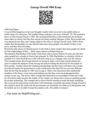 George Orwell 1984 Essay
1984 Final Paper
It was terribly dangerous to let your thoughts wander when you were in any public place or
within range of a telescreen. The smallest thing could give you away, (Orwell, 79). The quotation
above is from George Orwell s 1984. The meaning behind this is that totalitarian governments
cause others to always feel like their actions are being watched. Because of this, those people feel
very paranoid since they aren t doing whatever the norm is. George Orwell wrote 1984 to show
readers that dictatorships are only harmful and cause many people to be fearful of their every
move, and they still exist today.
Orwell provides pieces of absolute power in the book to show readers that many people are afraid
of what might happen if they ... Show more content on Helpwriting.net ...
The character Big Brother is the leader of the Party and everyone follows his rule, just like how
today people have a leader or form of government. In 1984, Big Brother is a dictator, which an
example of is what North Korea is like with Kim Jong un as a singular ruler over the citizens.
This example means that George Orwell was trying to make a novel that would continue for
years to explain the dangers of only having one person making the decisions for the people of
their country. Another reason for including dictatorships and the issues with them was to make
sure that all readers for generations to come would notice that their life was not very different
from the life that the people in 1984 were living in. There were telescreens that watched the
members of the Party s every move and making sure that they were not going against their
country in any way. The novel, 1984, includes the telescreens as an example of what life is like
for all citizens today because the leaders of the country can always have access to anything people
do on their technology. The example above shows Orwell wanting to make the book something
that everyone for generations could relate with technology constantly advancing. George Orwell is
also trying to show the reader that the government can constantly see whatever is being done, and
the leaders say it is in order to keep the countries safe. The author is trying to
... Get more on HelpWriting.net ...
 