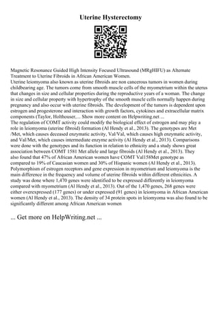 Uterine Hysterectomy
Magnetic Resonance Guided High Intensity Focused Ultrasound (MRgHIFU) as Alternate
Treatment to Uterine Fibroids in African American Women.
Uterine leiomyoma also known as uterine fibroids are non cancerous tumors in women during
childbearing age. The tumors come from smooth muscle cells of the myometrium within the uterus
that changes in size and cellular properties during the reproductive years of a woman. The change
in size and cellular property with hypertrophy of the smooth muscle cells normally happen during
pregnancy and also occur with uterine fibroids. The development of the tumors is dependent upon
estrogen and progesterone and interaction with growth factors, cytokines and extracellular matrix
components (Taylor, Holthouser,... Show more content on Helpwriting.net ...
The regulation of COMT activity could modify the biological effect of estrogen and may play a
role in leiomyoma (uterine fibroid) formation (Al Hendy et al., 2013). The genotypes are Met
/Met, which causes deceased enzymatic activity, Val/Val, which causes high enzymatic activity,
and Val/Met, which causes intermediate enzyme activity (Al Hendy et al., 2013). Comparisons
were done with the genotypes and its function in relation to ethnicity and a study shows great
association between COMT 1581 Met allele and large fibroids (Al Hendy et al., 2013). They
also found that 47% of African American women have COMT Val158Met genotype as
compared to 19% of Caucasian women and 30% of Hispanic women (Al Hendy et al., 2013).
Polymorphism of estrogen receptors and gene expression in myometrium and leiomyoma is the
main difference in the frequency and volume of uterine fibroids within different ethnicities. A
study was done where 1,470 genes were identified to be expressed differently in leiomyoma
compared with myometrium (Al Hendy et al., 2013). Out of the 1,470 genes, 268 genes were
either overexpressed (177 genes) or under expressed (91 genes) in leiomyoma in African American
women (Al Hendy et al., 2013). The density of 34 protein spots in leiomyoma was also found to be
significantly different among African American women
... Get more on HelpWriting.net ...
 