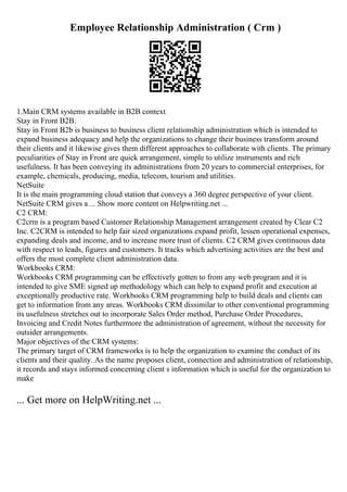 Employee Relationship Administration ( Crm )
1.Main CRM systems available in B2B context
Stay in Front B2B:
Stay in Front B2b is business to business client relationship administration which is intended to
expand business adequacy and help the organizations to change their business transform around
their clients and it likewise gives them different approaches to collaborate with clients. The primary
peculiarities of Stay in Front are quick arrangement, simple to utilize instruments and rich
usefulness. It has been conveying its administrations from 20 years to commercial enterprises, for
example, chemicals, producing, media, telecom, tourism and utilities.
NetSuite
It is the main programming cloud station that conveys a 360 degree perspective of your client.
NetSuite CRM gives a ... Show more content on Helpwriting.net ...
C2 CRM:
C2crm is a program based Customer Relationship Management arrangement created by Clear C2
Inc. C2CRM is intended to help fair sized organizations expand profit, lessen operational expenses,
expanding deals and income, and to increase more trust of clients. C2 CRM gives continuous data
with respect to leads, figures and customers. It tracks which advertising activities are the best and
offers the most complete client administration data.
Workbooks CRM:
Workbooks CRM programming can be effectively gotten to from any web program and it is
intended to give SME signed up methodology which can help to expand profit and execution at
exceptionally productive rate. Workbooks CRM programming help to build deals and clients can
get to information from any areas. Workbooks CRM dissimilar to other conventional programming
its usefulness stretches out to incorporate Sales Order method, Purchase Order Procedures,
Invoicing and Credit Notes furthermore the administration of agreement, without the necessity for
outsider arrangements.
Major objectives of the CRM systems:
The primary target of CRM frameworks is to help the organization to examine the conduct of its
clients and their quality. As the name proposes client, connection and administration of relationship,
it records and stays informed concerning client s information which is useful for the organization to
make
... Get more on HelpWriting.net ...
 