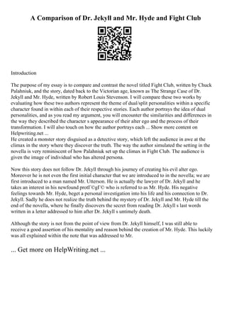 A Comparison of Dr. Jekyll and Mr. Hyde and Fight Club
Introduction
The purpose of my essay is to compare and contrast the novel titled Fight Club, written by Chuck
Palahniuk, and the story, dated back to the Victorian age, known as The Strange Case of Dr.
Jekyll and Mr. Hyde, written by Robert Louis Stevenson. I will compare these two works by
evaluating how these two authors represent the theme of dual/split personalities within a specific
character found in within each of their respective stories. Each author portrays the idea of dual
personalities, and as you read my argument, you will encounter the similarities and differences in
the way they described the character s appearance of their alter ego and the process of their
transformation. I will also touch on how the author portrays each ... Show more content on
Helpwriting.net ...
He created a monster story disguised as a detective story, which left the audience in awe at the
climax in the story where they discover the truth. The way the author simulated the setting in the
novella is very reminiscent of how Palahniuk set up the climax in Fight Club. The audience is
given the image of individual who has altered persona.
Now this story does not follow Dr. Jekyll through his journey of creating his evil alter ego.
Moreover he is not even the first initial character that we are introduced to in the novella; we are
first introduced to a man named Mr. Utterson. He is actually the lawyer of Dr. Jekyll and he
takes an interest in his newfound protГ©gГ© who is referred to as Mr. Hyde. His negative
feelings towards Mr. Hyde, beget a personal investigation into his life and his connection to Dr.
Jekyll. Sadly he does not realize the truth behind the mystery of Dr. Jekyll and Mr. Hyde till the
end of the novella, where he finally discovers the secret from reading Dr. Jekyll s last words
written in a letter addressed to him after Dr. Jekyll s untimely death.
Although the story is not from the point of view from Dr. Jekyll himself, I was still able to
receive a good assertion of his mentality and reason behind the creation of Mr. Hyde. This luckily
was all explained within the note that was addressed to Mr.
... Get more on HelpWriting.net ...
 