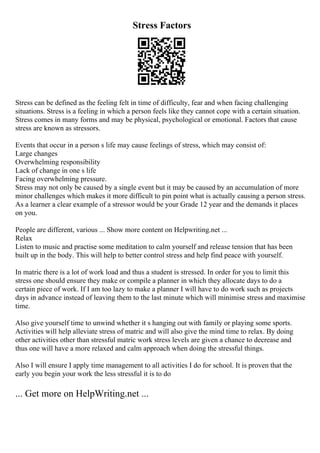 Stress Factors
Stress can be defined as the feeling felt in time of difficulty, fear and when facing challenging
situations. Stress is a feeling in which a person feels like they cannot cope with a certain situation.
Stress comes in many forms and may be physical, psychological or emotional. Factors that cause
stress are known as stressors.
Events that occur in a person s life may cause feelings of stress, which may consist of:
Large changes
Overwhelming responsibility
Lack of change in one s life
Facing overwhelming pressure.
Stress may not only be caused by a single event but it may be caused by an accumulation of more
minor challenges which makes it more difficult to pin point what is actually causing a person stress.
As a learner a clear example of a stressor would be your Grade 12 year and the demands it places
on you.
People are different, various ... Show more content on Helpwriting.net ...
Relax
Listen to music and practise some meditation to calm yourself and release tension that has been
built up in the body. This will help to better control stress and help find peace with yourself.
In matric there is a lot of work load and thus a student is stressed. In order for you to limit this
stress one should ensure they make or compile a planner in which they allocate days to do a
certain piece of work. If I am too lazy to make a planner I will have to do work such as projects
days in advance instead of leaving them to the last minute which will minimise stress and maximise
time.
Also give yourself time to unwind whether it s hanging out with family or playing some sports.
Activities will help alleviate stress of matric and will also give the mind time to relax. By doing
other activities other than stressful matric work stress levels are given a chance to decrease and
thus one will have a more relaxed and calm approach when doing the stressful things.
Also I will ensure I apply time management to all activities I do for school. It is proven that the
early you begin your work the less stressful it is to do
... Get more on HelpWriting.net ...
 