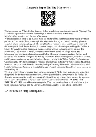 Research Paper On The Moonstone
The Moonstone by Wilkie Collins does not follow a traditional marriage driven plot. Although The
Moonstone s plot is not centered on marriage, it becomes essential to the story.
Introduce the characters and the aim of the essay
Without Franklin s drive to get Rachel back, the matter of the stolen moonstone would have been
put to rest. This shows that even though The Moonstone is a mystery novel, marriage plays an
essential role in enhancing the plot. The novel looks at various couples and though it ends with
the marriage of Franklin and Rachel, it does not suggest that all marriages end happily. Collins is
known for developing his ideas about marriage in his writing, including novels such as The
Moonstone, The Woman in White, and many other works. There are things within The
Moonstone that both contradict and support Collins ideas and views on marriage. Collins used
his novels as a platform to express his feeling towards Victorian marriage laws, unmarried woman,
and ideas on marriage as a whole. Marriage plays a crucial role in Wilkie Collins The Moonstone.
Collins quickly introduces the idea of romance and marriage in his novel with Rosanna Spearman.
Rosanna s love for Franklin Blake in the beginning of the story introduces Collins unconventional
beliefs. Collins uses Rosanna to highlight the idea of social classes in this ... Show more content on
Helpwriting.net ...
This is why in Collins works marriage is always addressed. At the time, marriage was something
that people did for more reasons than love. People got married to keep power in the family, for
financial reasons, and for social acceptance. Collins did not agree with these reasons for marriage.
This is very different than today s society, but was very normal at the time. WHO IS THIS
INTRODUCE HIM James Hammerton explains Victorian marriage laws in his academic article
titled Victorian Marriage and the Law of Matrimonial Cruelty. In this article Hammerton
... Get more on HelpWriting.net ...
 