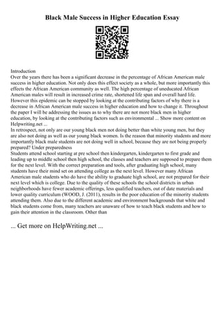 Black Male Success in Higher Education Essay
Introduction
Over the years there has been a significant decrease in the percentage of African American male
success in higher education. Not only does this effect society as a whole, but more importantly this
effects the African American community as well. The high percentage of uneducated African
American males will result in increased crime rate, shortened life span and overall hard life.
However this epidemic can be stopped by looking at the contributing factors of why there is a
decrease in African American male success in higher education and how to change it. Throughout
the paper I will be addressing the issues as to why there are not more black men in higher
education, by looking at the contributing factors such as environmental ... Show more content on
Helpwriting.net ...
In retrospect, not only are our young black men not doing better than white young men, but they
are also not doing as well as our young black women. Is the reason that minority students and more
importantly black male students are not doing well in school, because they are not being properly
prepared? Under preparedness
Students attend school starting at pre school then kindergarten, kindergarten to first grade and
leading up to middle school then high school, the classes and teachers are supposed to prepare them
for the next level. With the correct preparation and tools, after graduating high school, many
students have their mind set on attending college as the next level. However many African
American male students who do have the ability to graduate high school, are not prepared for their
next level which is college. Due to the quality of these schools the school districts in urban
neighborhoods have fewer academic offerings, less qualified teachers, out of date materials and
lower quality curriculum (WOOD, J. (2011), results in the poor education of the minority students
attending them. Also due to the different academic and environment backgrounds that white and
black students come from, many teachers are unaware of how to teach black students and how to
gain their attention in the classroom. Other than
... Get more on HelpWriting.net ...
 